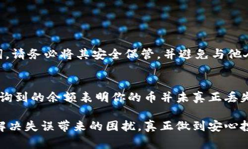 如果你不小心删除了TP钱包里的币，首先不要慌张，接下来我会为你提供一些可能的解决方案和建议。以下是关于如何恢复删除的币和防止未来类似事件的相关信息。

1. 检查钱包备份
如果你在使用TP钱包之前有进行备份，首先可以尝试从备份中恢复。TP钱包通常会提供导出助记词或私钥的功能。找回你的助记词，使用这个助记词再创建一个新的钱包，并查看里面是否有之前的币。

2. 查询区块链信息
有时候，币并没有真正被删除，只是显示上的问题。你可以通过区块链浏览器输入你的钱包地址，查看上面记录的交易信息。如果你的币还在链上，意味着只是钱包界面显示异常。

3. 重新安装TP钱包
如果你的币在钱包中不见，可以尝试重新安装TP钱包应用。一些用户反映在某些情况下，重新安装可以解决由于软件故障造成的显示异常问题。在重新安装之前，确保你已经备份好自己的助记词和私钥。

4. 联系TP钱包客服
如果以上方法都无法解决问题，可以尝试联系TP钱包的客服。他们或许能够提供更专业的指导，帮助你恢复丢失的币。联系客服时，提供尽可能多的信息可以帮助他们更快速地找到解决方案。

5. 防止类似情况的措施
为避免将来再次遇到类似问题，建议定期备份钱包信息，并保持软件的更新。确保你有安全的助记词和私钥储存，甚至可以考虑硬件钱包来存储主要资产，以更好地保障你的数字资产安全。

总结
即使不慎删除了TP钱包里的币，也不必过于焦虑。在认真尝试以上提到的解决方案后，许多人可能会惊喜地发现自己的币并没有真正消失。重要的是，要保持冷静，了解如何备份与保护你的数字财产，才能更安心地进行数字资产的交易与投资。

常见问题

h4问题1：TP钱包的备份方式是什么？/h4
在TP钱包中，备份主要通过助记词和私钥实现。一般来说，用户在创建钱包时，系统会提示你记录助记词。请务必将其安全保管，并避免与他人分享。这些助记词可用于恢复钱包，在遭遇设备损坏或类似问题时尤为重要。

h4问题2：如何确认币是否真的删除？/h4
确认币是否真的删除可以通过区块链浏览器进行。输入你的钱包地址，查看该地址历史交易记录。可查询到的余额表明你的币并未真正丢失。如果你在链上能看到资产，但APP中却未显示，可以考虑重新安装应用或联系官方支持。

在数字货币不断发展的今天，安全和备份成为每个用户必须重视的问题。希望以上的信息能够帮助你解决失误带来的困扰，真正做到安心投资，愉快交易。